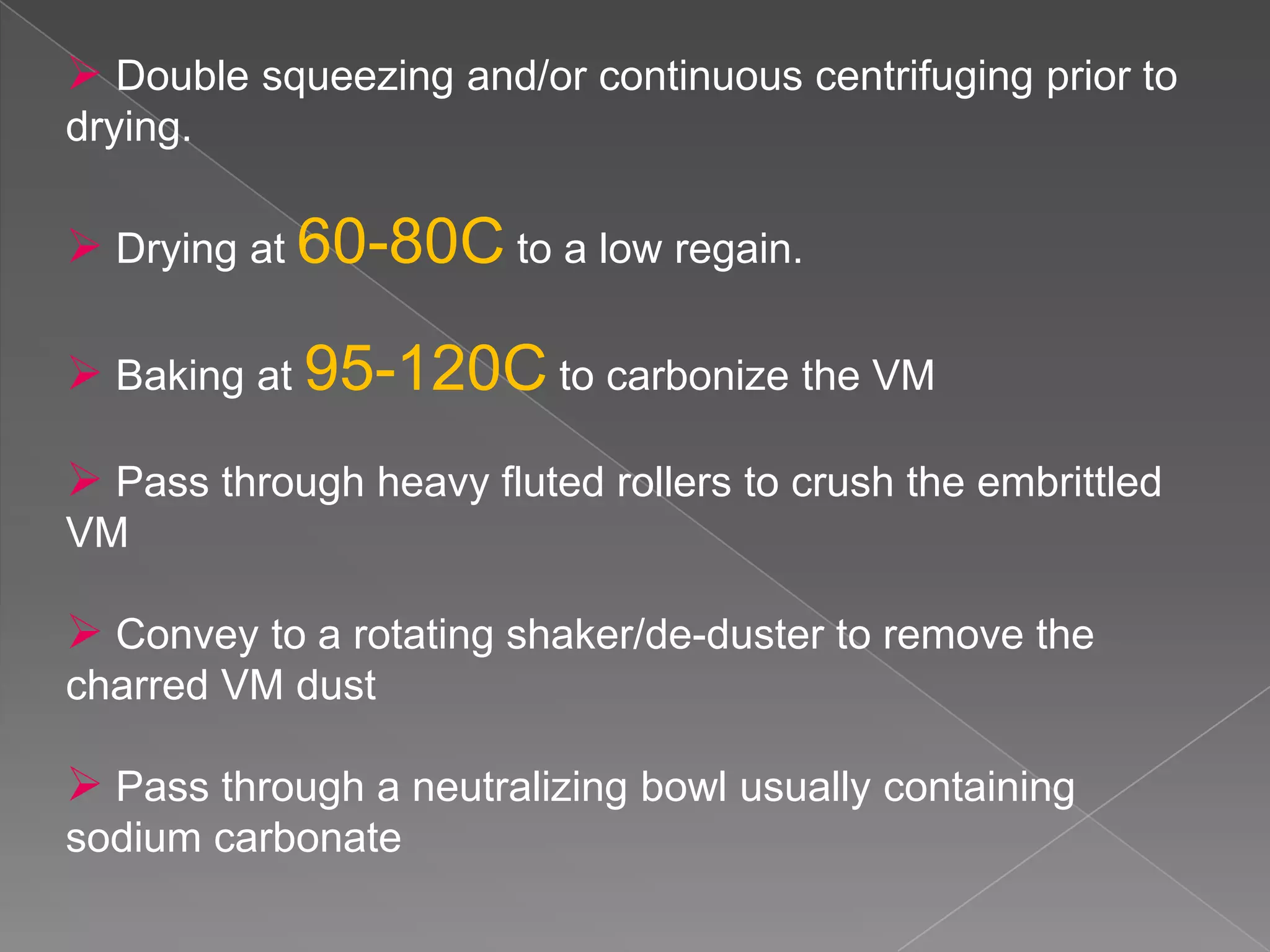  Double squeezing and/or continuous centrifuging prior to
drying.

 Drying at 60-80C to a low regain.

 Baking at 95-120C to carbonize the VM

 Pass through heavy fluted rollers to crush the embrittled
VM

 Convey to a rotating shaker/de-duster to remove the
charred VM dust

 Pass through a neutralizing bowl usually containing
sodium carbonate
 