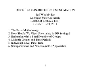 DIFFERENCE-IN-DIFFERENCES ESTIMATION
Jeff Wooldridge
Michigan State University
LABOUR Lectures, EIEF
October 18-19, 2011
1. The Basic Methodology
2. How Should We View Uncertainty in DD Settings?
3. Estimation with a Small Number of Groups
4. Multiple Groups and Time Periods
5. Individual-Level Panel Data
6. Semiparametric and Nonparametric Approaches
1
 