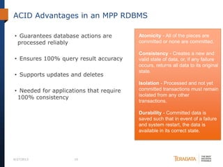 ACID Advantages in an MPP RDBMS
• Guarantees database actions are
processed reliably
• Ensures 100% query result accuracy
• Supports updates and deletes
• Needed for applications that require
100% consistency
6/27/2013 10
Atomicity - All of the pieces are
committed or none are committed.
Consistency - Creates a new and
valid state of data, or, if any failure
occurs, returns all data to its original
state.
Isolation - Processed and not yet
committed transactions must remain
isolated from any other
transactions.
Durability - Committed data is
saved such that in event of a failure
and system restart, the data is
available in its correct state.
 
