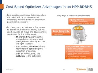 Cost Based Optimizer Advantages in an MPP RDBMS
• Best practices optimizer determines how
the query will be processed most
efficiently, with no “hints” or degrees of
parallelism necessary.
• In chess, you can look out a few moves
to decide your best next move, but you
can’t envision all move and countermove
sequences for the entire game:
• The Grand Master has the
knowledge, experience, and
intelligence to identify and use
the right strategy.
• With Hadoop, the user takes a
heavy role in optimizing the
execution of queries.
• With an MPP RDBMS, the
software is the optimizer.
6/27/2013 13
Query Rewrite
• semantic optimization
• different types of vendor tools
Fast/Efficient Data Access
• Access path - Indexing
• Partitioning (CP & PPI)
• Advanced partitioning schemes
(range & case based, multilevel,
dynamic)
• IO Optimizations (efficient
scans/sync scan) scan optimization
Query Complexity
• Join costing & planning
• Aggregation
Many ways to process a complex query…
 