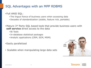 SQL Advantages with an MPP RDBMS
• Full ANSI SQL:
• The lingua franca of business users when accessing data
• Decades of standardization (stable, feature rich, portable)
• Mature 3rd Party SQL based tools that provide business users with
self service direct access to the data
• BI Tools
• In-database statistical packages
• Analytic applications (CRM, SCM, MDM)
• Easily parallelized
• Scalable when manipulating large data sets
6/27/2013 9
 