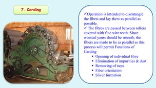 7. Carding
Operation is intended to disentangle
the fibers and lay them as parallel as
possible.
 The fibres are passed ...