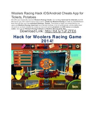Woolers Racing Hack iOS/Android Cheats App for 
Tickets, Potatoes 
We offer your especially new tool Woolers Racing Cheats. Our working hack tool for Android and iOS 
Devices so you don’t need to have root to use it. Cheats for Woolers Racing is made by GameSoftware 
team that will give you free unlimited Potatoes, Tickets. This trainer is highly recommended by our 
users and Woolers Racing cheat tool have friendly interface. A lot of existing tools unfortunately does 
not work so our team decided to create our new and working Android and iOS trainer and cheats 
codes. Use it to get Woolers Racing Potatoes in Woolers Racing game App. 
Download Link: http://bit.ly/1uFZFE6 
Hack for Woolers Racing Game 
2014! 
 