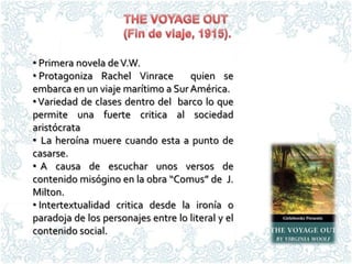 • Primera novela de V.W.
• Protagoniza Rachel Vinrace        quien se
embarca en un viaje marítimo a Sur América.
• Variedad de clases dentro del barco lo que
permite una fuerte critica al sociedad
aristócrata
• La heroína muere cuando esta a punto de
casarse.
• A causa de escuchar unos versos de
contenido misógino en la obra “Comus” de J.
Milton.
• Intertextualidad critica desde la ironía o
paradoja de los personajes entre lo literal y el
contenido social.
 