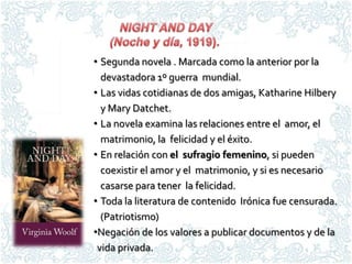 • Segunda novela . Marcada como la anterior por la
  devastadora 1º guerra mundial.
• Las vidas cotidianas de dos amigas, Katharine Hilbery
  y Mary Datchet.
• La novela examina las relaciones entre el amor, el
  matrimonio, la felicidad y el éxito.
• En relación con el sufragio femenino, si pueden
  coexistir el amor y el matrimonio, y si es necesario
  casarse para tener la felicidad.
• Toda la literatura de contenido Irónica fue censurada.
  (Patriotismo)
•Negación de los valores a publicar documentos y de la
 vida privada.
 