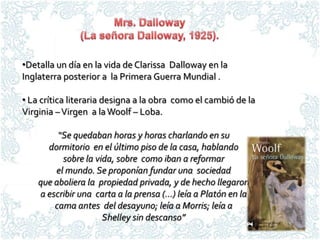 •Detalla un día en la vida de Clarissa Dalloway en la
Inglaterra posterior a la Primera Guerra Mundial .

• La crítica literaria designa a la obra como el cambió de la
Virginia – Virgen a la Woolf – Loba.

         “Se quedaban horas y horas charlando en su
      dormitorio en el último piso de la casa, hablando
          sobre la vida, sobre como iban a reformar
        el mundo. Se proponían fundar una sociedad
    que aboliera la propiedad privada, y de hecho llegaron
    a escribir una carta a la prensa (…) leía a Platón en la
        cama antes del desayuno; leía a Morris; leía a
                     Shelley sin descanso”
 