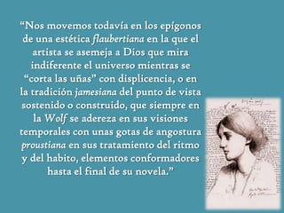 “Nos movemos todavía en los epígonos
 de una estética flaubertiana en la que el
    artista se asemeja a Dios que mira
   indiferente el universo mientras se
 “corta las uñas” con displicencia, o en
la tradición jamesiana del punto de vista
sostenido o construido, que siempre en
    la Wolf se adereza en sus visiones
temporales con unas gotas de angostura
 proustiana en sus tratamiento del ritmo
 y del habito, elementos conformadores
        hasta el final de su novela.”
 