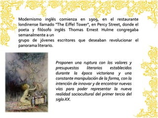 Modernismo inglés comienza en 1909, en el restaurante
londinense llamado "The Eiffel Tower", en Percy Street, donde el
poeta y filósofo inglés Thomas Ernest Hulme congregaba
semanalmente a un
grupo de jóvenes escritores que deseaban revolucionar el
panorama literario.


                   Proponen una ruptura con los valores y
                   presupuestos      literarios   establecidos
                   durante la época victoriana y una
                   constante manipulación de la forma, con la
                   intención de innovar y de encontrar nuevas
                   vías para poder representar la nueva
                   realidad sociocultural del primer tercio del
                   siglo XX.
 