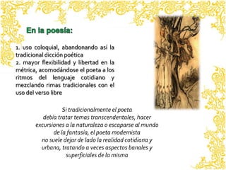 1. uso coloquial, abandonando así la
tradicional dicción poética
2. mayor flexibilidad y libertad en la
métrica, acomodándose el poeta a los
ritmos del lenguaje cotidiano y
mezclando rimas tradicionales con el
uso del verso libre

                  Si tradicionalmente el poeta
          debía tratar temas transcendentales, hacer
       excursiones a la naturaleza o escaparse al mundo
              de la fantasía, el poeta modernista
         no suele dejar de lado la realidad cotidiana y
         urbana, tratando a veces aspectos banales y
                   superficiales de la misma
 