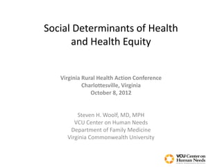 Social Determinants of Health
      and Health Equity


   Virginia Rural Health Action Conference
            Charlottesville, Virginia
               October 8, 2012


         Steven H. Woolf, MD, MPH
        VCU Center on Human Needs
      Department of Family Medicine
     Virginia Commonwealth University
 