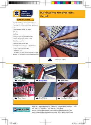 Certified
                    Manufacturer                             Hua Fang Group Yarn-Dyed Fabric
                    Audited by
                                                             Co., Ltd.
            COMPANY PROFILE
    Major Product Range: Yarn-dyed fabric (Cossas,
    Chambray, Fil a Fil, Seersucker, Crepe, Spandex, and
    etc.)
    Existing Markets: All Over the World

    OEM: Yes

    ODM: Yes

    Factory Location: No.1 South Renmin Rd.,
    Tangqiao, Zhangjiagang, Jiangsu, China
    R & D Department: Yes

    Production Lead Time: 45 Days

    Monthly Production Capacity: 1,300,000 Meters

    Primary Competitive Advantages:
    - Competitive Price
    - We expects with great zeal to cooperate with both
    domestic and overseas enterprises in a broader field.



                                                                              Yarn Dyed Fabric




               Show Room                                    Wool Fabric                Wool Fabric




               Show Room                                    Wool Fabric                Yarn Dyed Fabric




                                             Add: No.1 South Renmin Rd., Tangqiao, Zhangjiagang, Jiangsu, China
                                             Tel: +86-512-58438027 Fax: +86-512-58438080
                                             E-mail: chinajszjc@hotmail.com huafang@globalmarket.com
                                             http://huafang.gmc.globalmarket.com http://www.hfang.com




华芳.indd 1                                                                                              2011-9-26 16:18:35
 