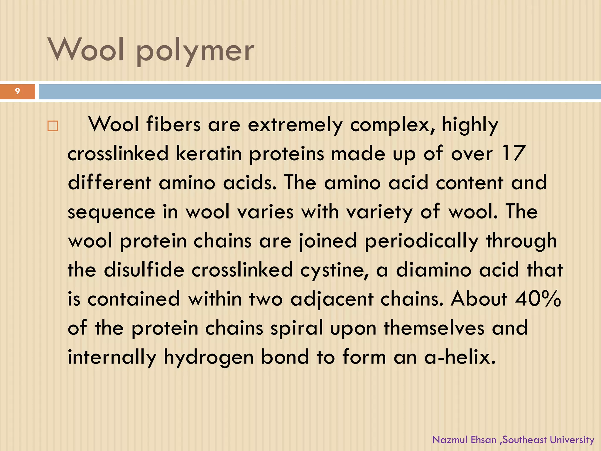 Wool polymer
 Wool fibers are extremely complex, highly
crosslinked keratin proteins made up of over 17
different amino acids. The amino acid content and
sequence in wool varies with variety of wool. The
wool protein chains are joined periodically through
the disulfide crosslinked cystine, a diamino acid that
is contained within two adjacent chains. About 40%
of the protein chains spiral upon themselves and
internally hydrogen bond to form an a-helix.
9
Nazmul Ehsan ,Southeast University
 