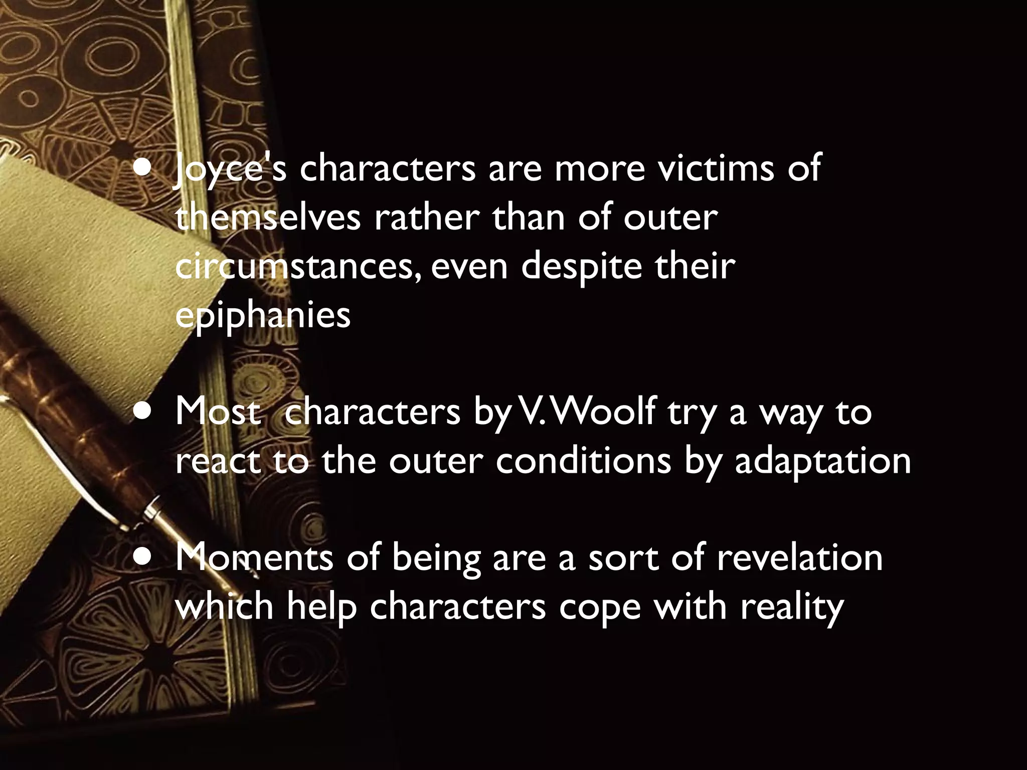 • Joyce's characters are more victims of
themselves rather than of outer
circumstances, even despite their
epiphanies

• Most

characters by V. Woolf try a way to
react to the outer conditions by adaptation

• Moments of being are a sort of revelation
which help characters cope with reality

 