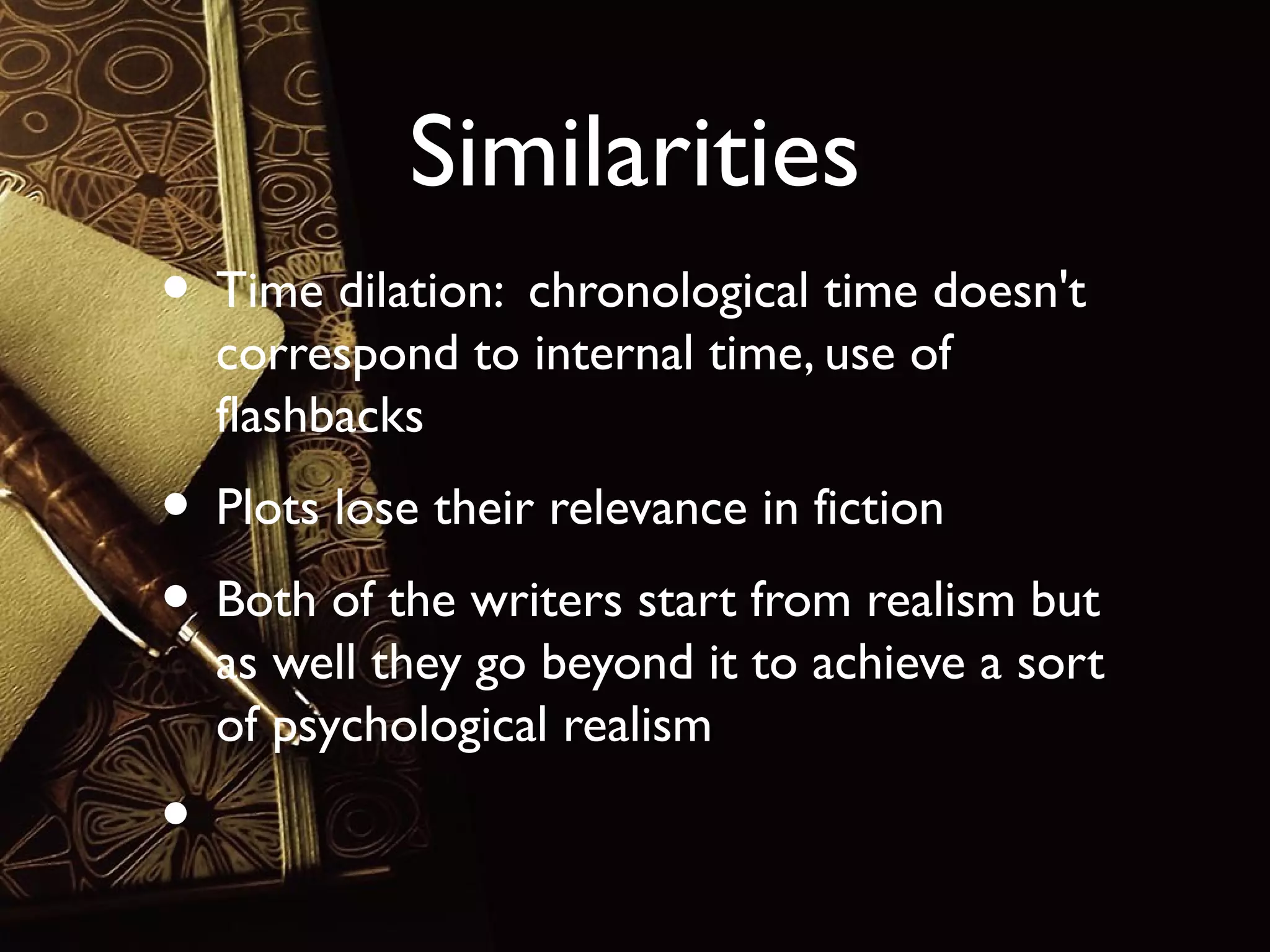 Similarities
• Time dilation: chronological time doesn't
correspond to internal time, use of
flashbacks

• Plots lose their relevance in fiction
• Both of the writers start from realism but

as well they go beyond it to achieve a sort
of psychological realism

•

 