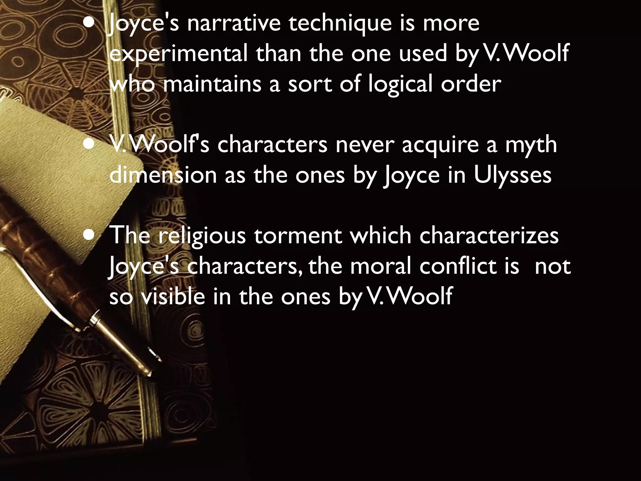 • Joyce's narrative technique is more

experimental than the one used by V. Woolf
who maintains a sort of logical order

• V. Woolf's characters never acquire a myth
dimension as the ones by Joyce in Ulysses

• The religious torment which characterizes

Joyce's characters, the moral conflict is not
so visible in the ones by V. Woolf

 