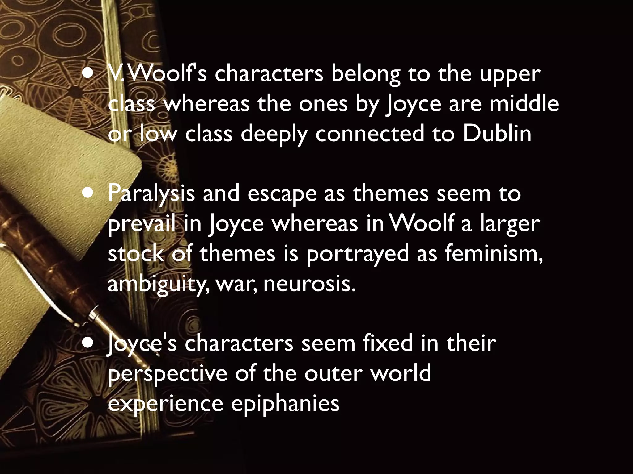 • V. Woolf's characters belong to the upper

class whereas the ones by Joyce are middle
or low class deeply connected to Dublin

• Paralysis and escape as themes seem to

prevail in Joyce whereas in Woolf a larger
stock of themes is portrayed as feminism,
ambiguity, war, neurosis.

• Joyce's characters seem fixed in their
perspective of the outer world
experience epiphanies

 
