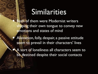 Similarities
• Both of them were Modernist writers

shaping their own tongue to convey new
emotions and states of mind

• Alienation, folly, despair, a passive attitude
seem to prevail in their characters' lives

• A sort of loneliness all characters seem to
be destined despite their social contacts

 