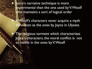 • Joyce's narrative technique is more

experimental than the one used by V. Woolf
who maintains a sort of logical order

• V. Woolf's characters never acquire a myth
dimension as the ones by Joyce in Ulysses

• The religious torment which characterizes

Joyce's characters, the moral conflict is not
so visible in the ones by V. Woolf

 