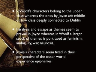 • V. Woolf's characters belong to the upper

class whereas the ones by Joyce are middle
or low class deeply connected to Dublin

• Paralysis and escape as themes seem to

prevail in Joyce whereas in Woolf a larger
stock of themes is portrayed as feminism,
ambiguity, war, neurosis.

• Joyce's characters seem fixed in their
perspective of the outer world
experience epiphanies

 