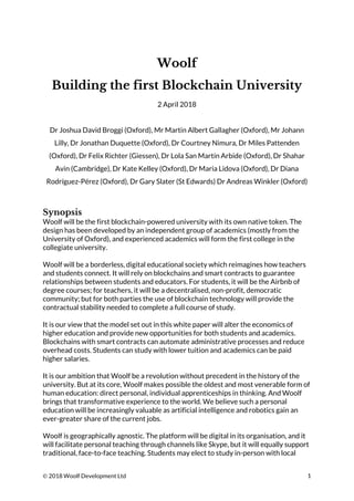 © 2018 Woolf Development Ltd 1
Woolf
Building the first Blockchain University
2 April 2018
Dr Joshua David Broggi (Oxford), Mr Martin Albert Gallagher (Oxford), Mr Johann
Lilly, Dr Jonathan Duquette (Oxford), Dr Courtney Nimura, Dr Miles Pattenden
(Oxford), Dr Felix Richter (Giessen), Dr Lola San Martín Arbide (Oxford), Dr Shahar
Avin (Cambridge), Dr Kate Kelley (Oxford), Dr Maria Lidova (Oxford), Dr Diana
Rodríguez-Pérez (Oxford), Dr Gary Slater (St Edwards) Dr Andreas Winkler (Oxford)
Synopsis
Woolf will be the first blockchain-powered university with its own native token. The
design has been developed by an independent group of academics (mostly from the
University of Oxford), and experienced academics will form the first college in the
collegiate university.
Woolf will be a borderless, digital educational society which reimagines how teachers
and students connect. It will rely on blockchains and smart contracts to guarantee
relationships between students and educators. For students, it will be the Airbnb of
degree courses; for teachers, it will be a decentralised, non-profit, democratic
community; but for both parties the use of blockchain technology will provide the
contractual stability needed to complete a full course of study.
It is our view that the model set out in this white paper will alter the economics of
higher education and provide new opportunities for both students and academics.
Blockchains with smart contracts can automate administrative processes and reduce
overhead costs. Students can study with lower tuition and academics can be paid
higher salaries.
It is our ambition that Woolf be a revolution without precedent in the history of the
university. But at its core, Woolf makes possible the oldest and most venerable form of
human education: direct personal, individual apprenticeships in thinking. And Woolf
brings that transformative experience to the world. We believe such a personal
education will be increasingly valuable as artificial intelligence and robotics gain an
ever-greater share of the current jobs.
Woolf is geographically agnostic. The platform will be digital in its organisation, and it
will facilitate personal teaching through channels like Skype, but it will equally support
traditional, face-to-face teaching. Students may elect to study in-person with local
 