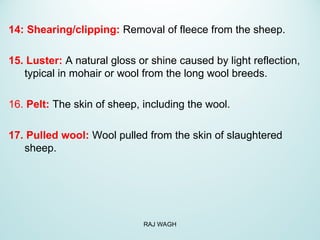 14: Shearing/clipping: Removal of fleece from the sheep.
15. Luster: A natural gloss or shine caused by light reflection,
typical in mohair or wool from the long wool breeds.
16. Pelt: The skin of sheep, including the wool.
17. Pulled wool: Wool pulled from the skin of slaughtered
sheep.
RAJ WAGH
 