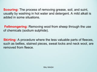 Scouring: The process of removing grease, soil, and suint,
usually by washing in hot water and detergent. A mild alkali is
added in some situations.
Fellmongering: Removing wool from sheep through the use
of chemicals (sodium sulphide).
Skirting: A procedure where the less valuable parts of fleeces,
such as bellies, stained pieces, sweat locks and neck wool, are
removed from fleece.
RAJ WAGH
 