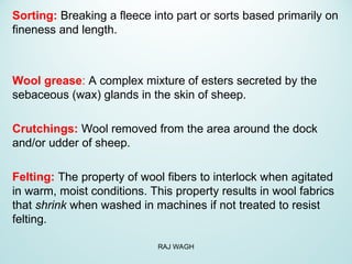 Sorting: Breaking a fleece into part or sorts based primarily on
fineness and length.
Wool grease: A complex mixture of esters secreted by the
sebaceous (wax) glands in the skin of sheep.
Crutchings: Wool removed from the area around the dock
and/or udder of sheep.
Felting: The property of wool fibers to interlock when agitated
in warm, moist conditions. This property results in wool fabrics
that shrink when washed in machines if not treated to resist
felting.
RAJ WAGH
 