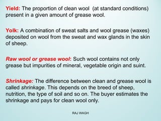 Yield: The proportion of clean wool (at standard conditions)
present in a given amount of grease wool.
Yolk: A combination of sweat salts and wool grease (waxes)
deposited on wool from the sweat and wax glands in the skin
of sheep.
Raw wool or grease wool: Such wool contains not only
grease but impurities of mineral, vegetable origin and suint.
Shrinkage: The difference between clean and grease wool is
called shrinkage. This depends on the breed of sheep,
nutrition, the type of soil and so on. The buyer estimates the
shrinkage and pays for clean wool only.
RAJ WAGH
 