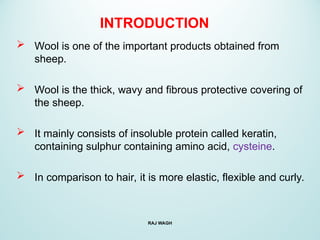 INTRODUCTION
 Wool is one of the important products obtained from
sheep.
 Wool is the thick, wavy and fibrous protective covering of
the sheep.
 It mainly consists of insoluble protein called keratin,
containing sulphur containing amino acid, cysteine.
 In comparison to hair, it is more elastic, flexible and curly.
RAJ WAGH
 