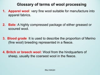 Glossary of terms of wool processing
1. Apparel wool: very fine wool suitable for manufacture into
apparel fabrics.
2. Bale: A highly compressed package of either greased or
scoured wool.
3. Blood grade: It is used to describe the proportion of Merino
(fine wool) breeding represented in a fleece.
4. Britch or breech wool: Wool from the hindquarters of
sheep, usually the coarsest wool in the fleece.
RAJ WAGH
 