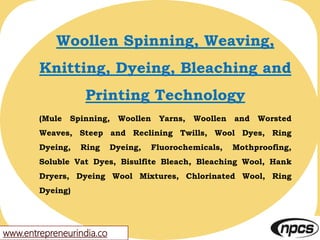 www.entrepreneurindia.co
Woollen Spinning, Weaving,
Knitting, Dyeing, Bleaching and
Printing Technology
(Mule Spinning, Woollen Yarns, Woollen and Worsted
Weaves, Steep and Reclining Twills, Wool Dyes, Ring
Dyeing, Ring Dyeing, Fluorochemicals, Mothproofing,
Soluble Vat Dyes, Bisulfite Bleach, Bleaching Wool, Hank
Dryers, Dyeing Wool Mixtures, Chlorinated Wool, Ring
Dyeing)
 
