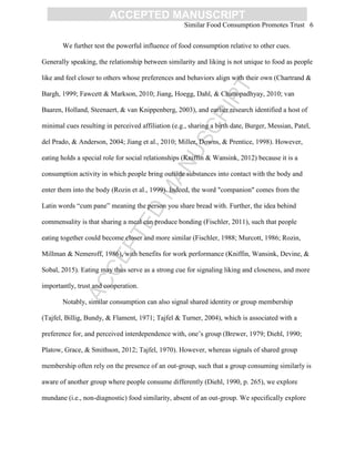 ACCEPTED
MANUSCRIPT
ACCEPTED MANUSCRIPT
Similar Food Consumption Promotes Trust 6
We further test the powerful influence of food consumption relative to other cues.
Generally speaking, the relationship between similarity and liking is not unique to food as people
like and feel closer to others whose preferences and behaviors align with their own (Chartrand &
Bargh, 1999; Fawcett & Markson, 2010; Jiang, Hoegg, Dahl, & Chattopadhyay, 2010; van
Baaren, Holland, Steenaert, & van Knippenberg, 2003), and earlier research identified a host of
minimal cues resulting in perceived affiliation (e.g., sharing a birth date, Burger, Messian, Patel,
del Prado, & Anderson, 2004; Jiang et al., 2010; Miller, Downs, & Prentice, 1998). However,
eating holds a special role for social relationships (Kniffin & Wansink, 2012) because it is a
consumption activity in which people bring outside substances into contact with the body and
enter them into the body (Rozin et al., 1999). Indeed, the word "companion" comes from the
Latin words ―cum pane‖ meaning the person you share bread with. Further, the idea behind
commensality is that sharing a meal can produce bonding (Fischler, 2011), such that people
eating together could become closer and more similar (Fischler, 1988; Murcott, 1986; Rozin,
Millman & Nemeroff, 1986), with benefits for work performance (Kniffin, Wansink, Devine, &
Sobal, 2015). Eating may thus serve as a strong cue for signaling liking and closeness, and more
importantly, trust and cooperation.
Notably, similar consumption can also signal shared identity or group membership
(Tajfel, Billig, Bundy, & Flament, 1971; Tajfel & Turner, 2004), which is associated with a
preference for, and perceived interdependence with, one‘s group (Brewer, 1979; Diehl, 1990;
Platow, Grace, & Smithson, 2012; Tajfel, 1970). However, whereas signals of shared group
membership often rely on the presence of an out-group, such that a group consuming similarly is
aware of another group where people consume differently (Diehl, 1990, p. 265), we explore
mundane (i.e., non-diagnostic) food similarity, absent of an out-group. We specifically explore
 