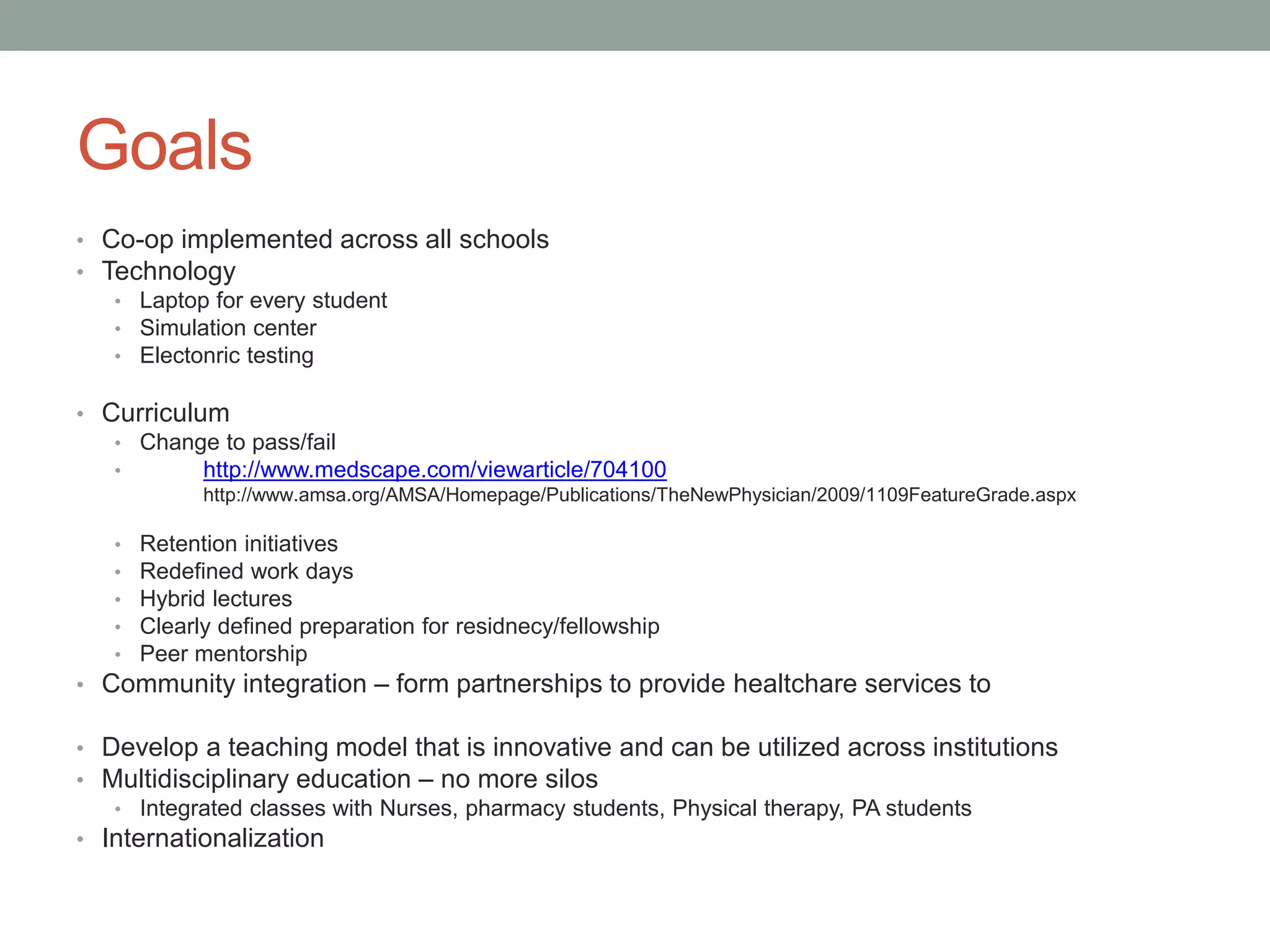 Goals
• Co-op implemented across all schools
• Technology
• Laptop for every student
• Simulation center
• Electonric testing
• Curriculum
• Change to pass/fail
•
http://www.medscape.com/viewarticle/704100
http://www.amsa.org/AMSA/Homepage/Publications/TheNewPhysician/2009/1109FeatureGrade.aspx
•
•
•
•
•

Retention initiatives
Redefined work days
Hybrid lectures
Clearly defined preparation for residnecy/fellowship
Peer mentorship

• Community integration – form partnerships to provide healtchare services to
• Develop a teaching model that is innovative and can be utilized across institutions
• Multidisciplinary education – no more silos
• Integrated classes with Nurses, pharmacy students, Physical therapy, PA students
• Internationalization

 