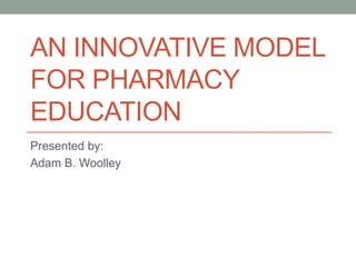 AN INNOVATIVE MODEL
FOR PHARMACY
EDUCATION
Presented by:
Adam B. Woolley

 