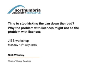Time to stop kicking the can down the road?
Why the problem with licences might not be the
problem with licences
JIBS workshop
Monday 13th July 2015
Nick Woolley
Head of Library Services
 