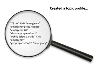 Created a topic profile…


“72 hrs” AND “emergency”
“emergency preparedness”
“emergency kit”
“disaster preparedness”
“Public Safety Canada” AND
“emergency”
“get prepared” AND “emergency”
 