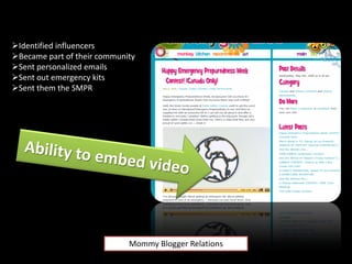 Identified influencers
Became part of their community
Sent personalized emails
Sent out emergency kits
Sent them the SMPR




                             Mommy Blogger Relations
 
