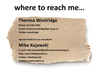 where to reach me…
 Theresa Woolridge
 Phone: 613.946.7055
 E-mail: theresa.woolridge@ps-sp.gc.ca
 Twitter: twoolridge

 Special thanks to our consultant:

 Mike Kujawski
 E-mail: mike.kujawski@publicsectormarketing.ca
 Blog: www.mikekujawski.ca
 Twitter: mikekujawski
 Website: www.cepsm.ca
 