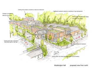 Woolsington hall proposed view from north
Significant woodland retained as backdrop to Spa development
Existing Hall complex converted to Hotel and restaurant
Orangery converted to
afternoon tea venue
Existing stone Cart Shed converted to Staff accommodation
Existing Farm Steading roof shapes
mirrored in new design
Existing stone Barn retained as
focal entry point to new Spa
New dance studio and treatment
rooms
 