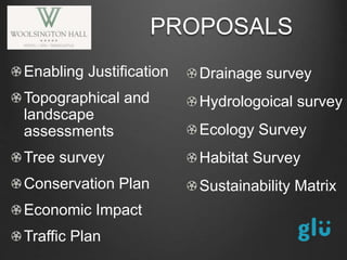 Enabling Justification
Topographical and
landscape
assessments
Tree survey
Conservation Plan
Economic Impact
Traffic Plan
PROPOSALS
Drainage survey
Hydrologoical survey
Ecology Survey
Habitat Survey
Sustainability Matrix
 