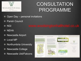 Open Day – personal invitations
Parish Council
NGI
NEHA
Newcastle Airport
Local MP
Northumbria University
Newcastle College
Newcastle Utd/Falcons
CONSULTATION
PROGRAMME
www.woolsingtonhallhotel.co.uk
 