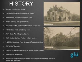 Grade II* C17 Country House
Lands around owned by Tynemouth Priory
Mentioned in Richard I’s charter of 1189
Dagnia family (1741 - glassmakers)
Bell family (1748 - clothier and merchant adventurer)
John Dobson 1828 remodelling work
WW1 Black Watch Regiment camp
WW2 Northumberland Fusiliers military camp
1920/30’s Zoological Park, Circus and Pleasure Gardens
EH “At Risk” Register
2000 pp for Sporting Academy but went to Benton instead
Weathertight Works 2008
Most appropriate beneficial long term and sustainable use for the buildings
garden and landscape
HISTORY
 