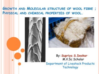 GROWTH AND MOLECULAR STRUCTURE OF WOOL FIBRE ;
PHYSICAL AND CHEMICAL PROPERTIES OF WOOL.
By: Supriya S.Deokar
M.V.Sc Scholar
Department of Livestock Products
Technology
 