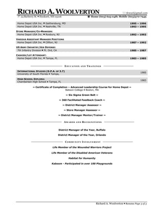 RICHARD A. WOOLVERTON                                                                       rkwool@gmail.com
  24 Barberry St.  Hooksett, NH 03106                        Home (603) 625-0481 Mobile (603)370-7949

 Home Depot USA Inc.  Gaithersburg, MD                                                           1995 – 1996
 Home Depot USA Inc.  Nashville, TN                                                              1993 – 1995

STORE MANAGER/CO-MANAGER:
 Home Depot USA Inc.  Roxbury, NJ                                                                1992 – 1993

VARIOUS ASSISTANT MANAGER POSITIONS
 Home Depot USA Inc.  Clifton, NJ                                                                1987 – 1992

US ARMY INFANTRY/AIR DEFENSE:
 7th Infantry Division  Ft. Ord, CA                                                              1985 – 1987

CASHIER/LOT ATTENDANT:
 Home Depot USA Inc.  Tampa, FL                                                                  1983 – 1985


                                            EDUCATION   AND   TRAININGS

 INTERNATIONAL STUDIES (G.P.A. OF 3.7)
                                                                                                          1985
 University of South Florida  Tampa,

 HIGH SCHOOL DIPLOMA:
                                                                                                          1983
 Chamberlain High School  Tampa, FL

              ~ Certificate of Completion – Advanced Leadership Course for Home Depot ~
                                        Babson College  Boston, MA

                                            ~ Six Sigma Green Belt ~

                                       ~ 360 Facilitated Feedback Coach ~

                                          ~ District Manager Assessor ~

                                           ~ Store Manager Assessor ~

                                       ~ District Manager Mentor/Trainer ~


                                           AWARDS   AND   RECOGNITIONS


                                       District Manager of the Year, Buffalo

                                       District Manager of the Year, Orlando


                                            COMMUNITY INVOLVEMENT

                                Life Member of the Wounded Warriors Project

                               Life Member of the Disabled American Veterans

                                               Habitat for Humanity

                               Kaboom - Participated in over 100 Playgrounds




                                                                      Richard A. Woolverton  Resume Page 3 of 3
 