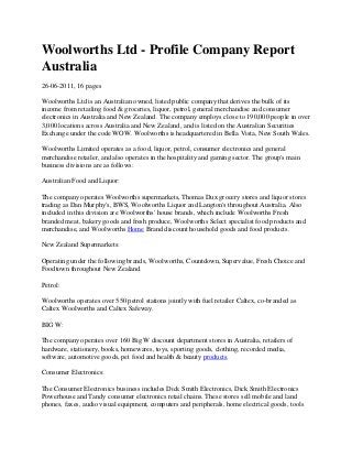 Woolworths Ltd - Profile Company Report
Australia
26-06-2011, 16 pages
Woolworths Ltd is an Australian owned, listed public company that derives the bulk of its
income from retailing food & groceries, liquor, petrol, general merchandise and consumer
electronics in Australia and New Zealand. The company employs close to 190,000 people in over
3,000 locations across Australia and New Zealand, and is listed on the Australian Securities
Exchange under the code WOW. Woolworths is headquartered in Bella Vista, New South Wales.
Woolworths Limited operates as a food, liquor, petrol, consumer electronics and general
merchandise retailer, and also operates in the hospitality and gaming sector. The group's main
business divisions are as follows:
Australian Food and Liquor:
The company operates Woolworths supermarkets, Thomas Dux grocery stores and liquor stores
trading as Dan Murphy's, BWS, Woolworths Liquor and Langton's throughout Australia. Also
included in this division are Woolworths' house brands, which include Woolworths Fresh
branded meat, bakery goods and fresh produce, Woolworths Select specialist food products and
merchandise, and Woolworths Home Brand discount household goods and food products.
New Zealand Supermarkets:
Operating under the following brands, Woolworths, Countdown, Supervalue, Fresh Choice and
Foodtown throughout New Zealand.
Petrol:
Woolworths operates over 550 petrol stations jointly with fuel retailer Caltex, co-branded as
Caltex Woolworths and Caltex Safeway.
BIG W:
The company operates over 160 Big W discount department stores in Australia, retailers of
hardware, stationery, books, homewares, toys, sporting goods, clothing, recorded media,
software, automotive goods, pet food and health & beauty products.
Consumer Electronics:
The Consumer Electronics business includes Dick Smith Electronics, Dick Smith Electronics
Powerhouse and Tandy consumer electronics retail chains. These stores sell mobile and land
phones, faxes, audio visual equipment, computers and peripherals, home electrical goods, tools
 