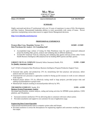 MAY WOO
                                            11302 SE 217th Street
                                              Kent, WA 98031
Home: 253.520.6683                         maywoo1@hotmail.com                           Cell: 206.850.5869


                                                SUMMARY

Highly motivated and driven IT professional with over 10 years of experience in areas of QA, Development,
and Data Analysis. Demonstrated leadership abilities to work successfully with variety of teams. Proven
experience manipulating various data sources to support Senior Management decisions.

http://www.linkedin.com/in/maywoo


                                     PROFESSIONAL EXPERIENCE

Premera Blue Cross, Mountlake Terrace, WA                                                10/2009 - 12/2009
Data Warehouse QA Analyst - LG Consulting Staff

    •   Accomplished large volume of testing for Data Warehouse team for quick turnaround enhanced
        project by building SQL queries, analysis and validating data on different databases.
    •   Assisted BI Analytical Team by analyzing and validating data against end-user eClare cubes Verisk
        Health Business Intelligence (BI) analytical tier by building MDX queries and SQL queries.


LIBERTY MUTUAL COMPANY (formerly Safeco Insurance) Seattle, WA                               5/1999 – 3/2009
Sr. Quality Assurance Analyst

Led 7-10 QA in Enterprise Data Warehouse Business Intelligence Program Production Support Team.

• Increased data quality and productivity 25% by streamlining QA best practices and processes, defect
  analysis and root cause analysis.
• Generated QA new processes or approaches resulted in freeing up QA resource to work on new enhanced
  work requests.
• Reduced project defects 15% by effectively testing small to large projects, provided project risks and
  making recommendations to project team.
• Mentored QA Analysts resulting in increased product delivery by 30%.

THE BOEING COMPANY, Seattle, WA                                                             3/1991 – 4/1999
Business System Programmer Analyst
Developed specifications, systems analysis, coding and testing activities for HP9000 system platform, UNIX
platform, and VB platform.

•   Increased customer satisfaction 35% by delivering data to customers with more robust system.
•   Provided consultation and support to our customers for ease of application usage.

Engineering Data Control Specialist
Analyzed and translated product data to computer system codes and formats.
• Provided resolution to correct the discrepancies for engineering suppliers and customers resulting in defect
  free output.
 