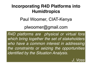 Incorporating R4D Platforms into
Humidtropics
Paul Woomer, CIAT-Kenya
plwoomer@gmail.com
R4D platforms are physical or virtual fora
which bring together the set of stakeholders
who have a common interest in addressing
the constraints or seizing the opportunities
identified by the Situation Analysis.
J. Voss
 