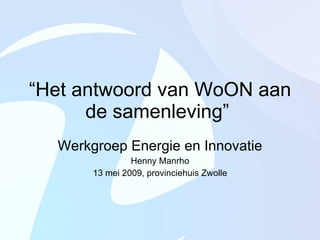“ Het antwoord van WoON aan de samenleving”  Werkgroep Energie en Innovatie Henny Manrho 13 mei 2009, provinciehuis Zwolle 