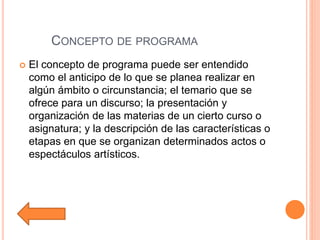 CONCEPTO DE PROGRAMA
 El concepto de programa puede ser entendido
como el anticipo de lo que se planea realizar en
algún ámbito o circunstancia; el temario que se
ofrece para un discurso; la presentación y
organización de las materias de un cierto curso o
asignatura; y la descripción de las características o
etapas en que se organizan determinados actos o
espectáculos artísticos.
 