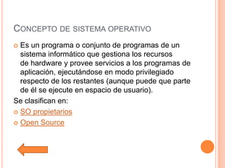 CONCEPTO DE SISTEMA OPERATIVO
 Es un programa o conjunto de programas de un
sistema informático que gestiona los recursos
de hardware y provee servicios a los programas de
aplicación, ejecutándose en modo privilegiado
respecto de los restantes (aunque puede que parte
de él se ejecute en espacio de usuario).
Se clasifican en:
 SO propietarios
 Open Source
 